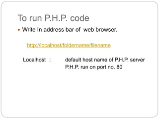 To run P.H.P. code
 Write In address bar of web browser.
http://localhost/foldername/filename
Localhost : default host name of P.H.P. server
P.H.P. run on port no. 80
 