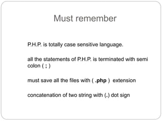 Must remember
P.H.P. is totally case sensitive language.
all the statements of P.H.P. is terminated with semi
colon ( ; )
must save all the files with ( .php ) extension
concatenation of two string with (.) dot sign
 
