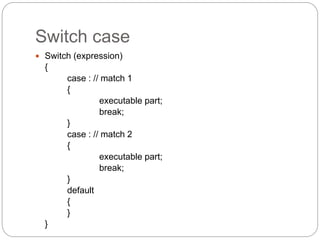 Switch case
 Switch (expression)
{
case : // match 1
{
executable part;
break;
}
case : // match 2
{
executable part;
break;
}
default
{
}
}
 