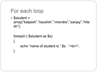 For each loop
 $student =
array(“kalpesh”,”kaushik”,”virendra”,”sanjay”,”hite
sh”);
foreach ( $student as $s)
{
echo “name of student is ”.$s . “<br>”;
}
 
