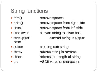 String functions
 trim() remove spaces
 rtrim() remove space from right side
 ltrim() remove space from left side
 strtolower convert string to lower case
 strtoupper convert string to upper
case
 substr creating sub string
 strrev returns string in reverse
 strlen returns the length of string
 ord ASCII value of characters.
 