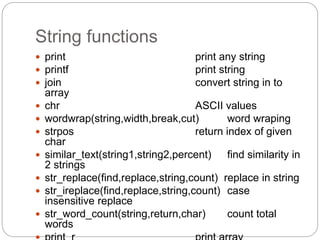 String functions
 print print any string
 printf print string
 join convert string in to
array
 chr ASCII values
 wordwrap(string,width,break,cut) word wraping
 strpos return index of given
char
 similar_text(string1,string2,percent) find similarity in
2 strings
 str_replace(find,replace,string,count) replace in string
 str_ireplace(find,replace,string,count) case
insensitive replace
 str_word_count(string,return,char) count total
words
 