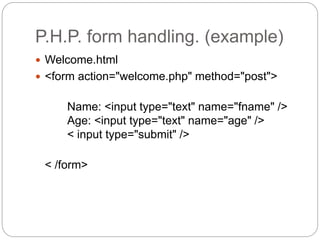 P.H.P. form handling. (example)
 Welcome.html
 <form action="welcome.php" method="post">
Name: <input type="text" name="fname" />
Age: <input type="text" name="age" />
< input type="submit" />
< /form>
 