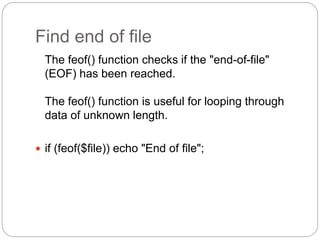 Find end of file
The feof() function checks if the "end-of-file"
(EOF) has been reached.
The feof() function is useful for looping through
data of unknown length.
 if (feof($file)) echo "End of file";
 