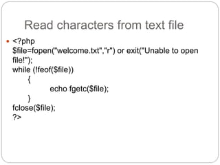 Read characters from text file
 <?php
$file=fopen("welcome.txt","r") or exit("Unable to open
file!");
while (!feof($file))
{
echo fgetc($file);
}
fclose($file);
?>
 