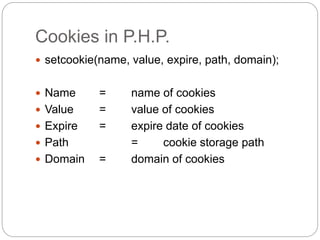 Cookies in P.H.P.
 setcookie(name, value, expire, path, domain);
 Name = name of cookies
 Value = value of cookies
 Expire = expire date of cookies
 Path = cookie storage path
 Domain = domain of cookies
 