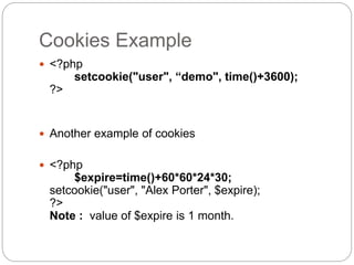 Cookies Example
 <?php
setcookie("user", “demo", time()+3600);
?>
 Another example of cookies
 <?php
$expire=time()+60*60*24*30;
setcookie("user", "Alex Porter", $expire);
?>
Note : value of $expire is 1 month.
 