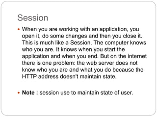 Session
 When you are working with an application, you
open it, do some changes and then you close it.
This is much like a Session. The computer knows
who you are. It knows when you start the
application and when you end. But on the internet
there is one problem: the web server does not
know who you are and what you do because the
HTTP address doesn't maintain state.
 Note : session use to maintain state of user.
 