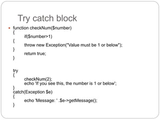 Try catch block
 function checkNum($number)
{
if($number>1)
{
throw new Exception("Value must be 1 or below");
}
return true;
}
try
{
checkNum(2);
echo 'If you see this, the number is 1 or below';
}
catch(Exception $e)
{
echo 'Message: ' .$e->getMessage();
}
 