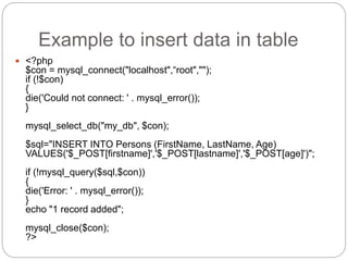Example to insert data in table
 <?php
$con = mysql_connect("localhost",“root","");
if (!$con)
{
die('Could not connect: ' . mysql_error());
}
mysql_select_db("my_db", $con);
$sql="INSERT INTO Persons (FirstName, LastName, Age)
VALUES('$_POST[firstname]','$_POST[lastname]','$_POST[age]')";
if (!mysql_query($sql,$con))
{
die('Error: ' . mysql_error());
}
echo "1 record added";
mysql_close($con);
?>
 