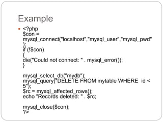 Example
 <?php
$con =
mysql_connect("localhost","mysql_user","mysql_pwd"
);
if (!$con)
{
die("Could not connect: " . mysql_error());
}
mysql_select_db("mydb");
mysql_query("DELETE FROM mytable WHERE id <
5");
$rc = mysql_affected_rows();
echo "Records deleted: " . $rc;
mysql_close($con);
?>
 
