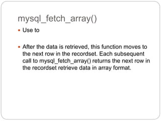 mysql_fetch_array()
 Use to
 After the data is retrieved, this function moves to
the next row in the recordset. Each subsequent
call to mysql_fetch_array() returns the next row in
the recordset retrieve data in array format.
 