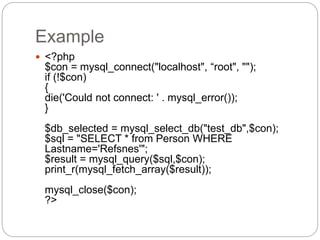 Example
 <?php
$con = mysql_connect("localhost", “root", "");
if (!$con)
{
die('Could not connect: ' . mysql_error());
}
$db_selected = mysql_select_db("test_db",$con);
$sql = "SELECT * from Person WHERE
Lastname='Refsnes'";
$result = mysql_query($sql,$con);
print_r(mysql_fetch_array($result));
mysql_close($con);
?>
 