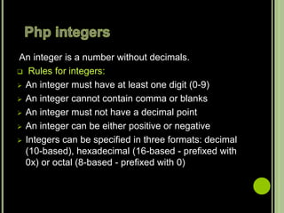 An integer is a number without decimals.
 Rules for integers:
 An integer must have at least one digit (0-9)
 An integer cannot contain comma or blanks
 An integer must not have a decimal point
 An integer can be either positive or negative
 Integers can be specified in three formats: decimal
(10-based), hexadecimal (16-based - prefixed with
0x) or octal (8-based - prefixed with 0)
 