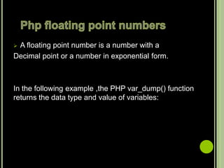  A floating point number is a number with a
Decimal point or a number in exponential form.
In the following example ,the PHP var_dump() function
returns the data type and value of variables:
 