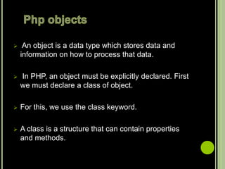  An object is a data type which stores data and
information on how to process that data.
 In PHP, an object must be explicitly declared. First
we must declare a class of object.
 For this, we use the class keyword.
 A class is a structure that can contain properties
and methods.
 