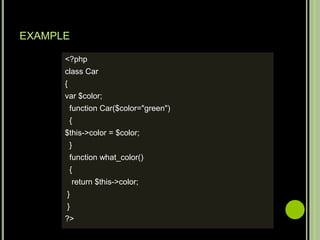 EXAMPLE
<?php
class Car
{
var $color;
function Car($color="green")
{
$this->color = $color;
}
function what_color()
{
return $this->color;
}
}
?>
 