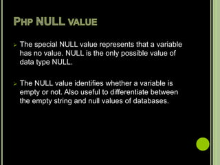  The special NULL value represents that a variable
has no value. NULL is the only possible value of
data type NULL.
 The NULL value identifies whether a variable is
empty or not. Also useful to differentiate between
the empty string and null values of databases.
 
