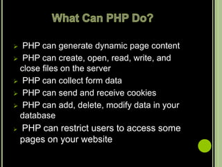  PHP can generate dynamic page content
 PHP can create, open, read, write, and
close files on the server
 PHP can collect form data
 PHP can send and receive cookies
 PHP can add, delete, modify data in your
database
 PHP can restrict users to access some
pages on your website
 