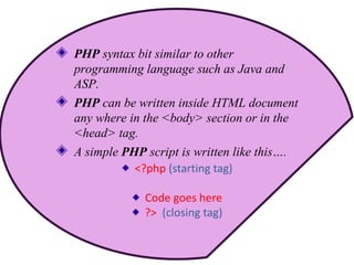 PHP syntax bit similar to other
programming language such as Java and
ASP.
PHP can be written inside HTML document
any where in the <body> section or in the
<head> tag.
A simple PHP script is written like this….
<?php (starting tag)
Code goes here
?> (closing tag)
 
