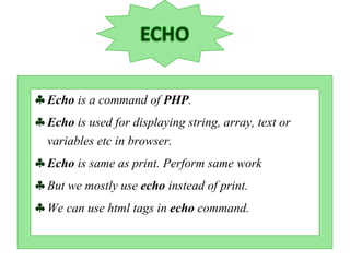 Echo is a command of PHP.
Echo is used for displaying string, array, text or
variables etc in browser.
Echo is same as print. Perform same work
But we mostly use echo instead of print.
We can use html tags in echo command.
 