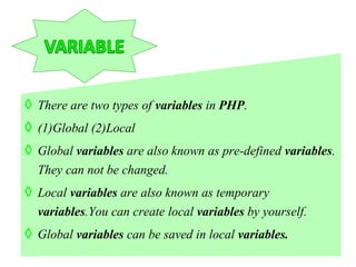 ◊ There are two types of variables in PHP.
◊ (1)Global (2)Local
◊ Global variables are also known as pre-defined variables.
They can not be changed.
◊ Local variables are also known as temporary
variables.You can create local variables by yourself.
◊ Global variables can be saved in local variables.
 