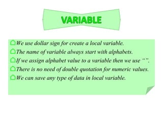 ⌂We use dollar sign for create a local variable.
⌂The name of variable always start with alphabets.
⌂If we assign alphabet value to a variable then we use “”.
⌂There is no need of double quotation for numeric values.
⌂We can save any type of data in local variable.
 