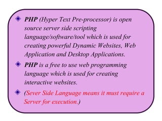 PHP (Hyper Text Pre-processor) is open
source server side scripting
language/software/tool which is used for
creating powerful Dynamic Websites, Web
Application and Desktop Applications.
PHP is a free to use web programming
language which is used for creating
interactive websites.
(Sever Side Language means it must require a
Server for execution.)
 