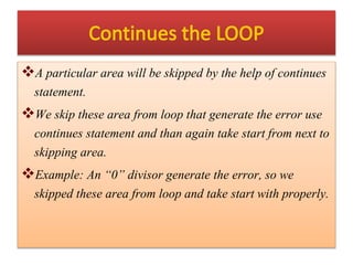 A particular area will be skipped by the help of continues
statement.
We skip these area from loop that generate the error use
continues statement and than again take start from next to
skipping area.
Example: An “0” divisor generate the error, so we
skipped these area from loop and take start with properly.
 