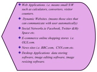 Web Applications. i.e. means small SW
such as calculators, convertors, visitor
counters.
Dynamic Websites. (means those sites that
can communicate with user automatically)
Social Networks.ie Facebook, Twitter &My
Space etc.
E-commerce online shopping stores i.e.
OLX.com.
News sites i.e. BBC.com, CNN.com etc.
Desktop Applications data storing
software, image editing software, image
resizing software.
 