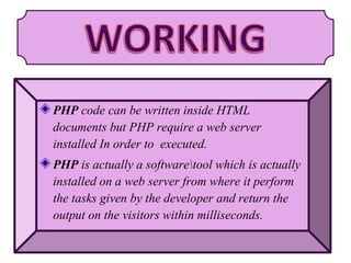 PHP code can be written inside HTML
documents but PHP require a web server
installed In order to executed.
PHP is actually a softwaretool which is actually
installed on a web server from where it perform
the tasks given by the developer and return the
output on the visitors within milliseconds.
 