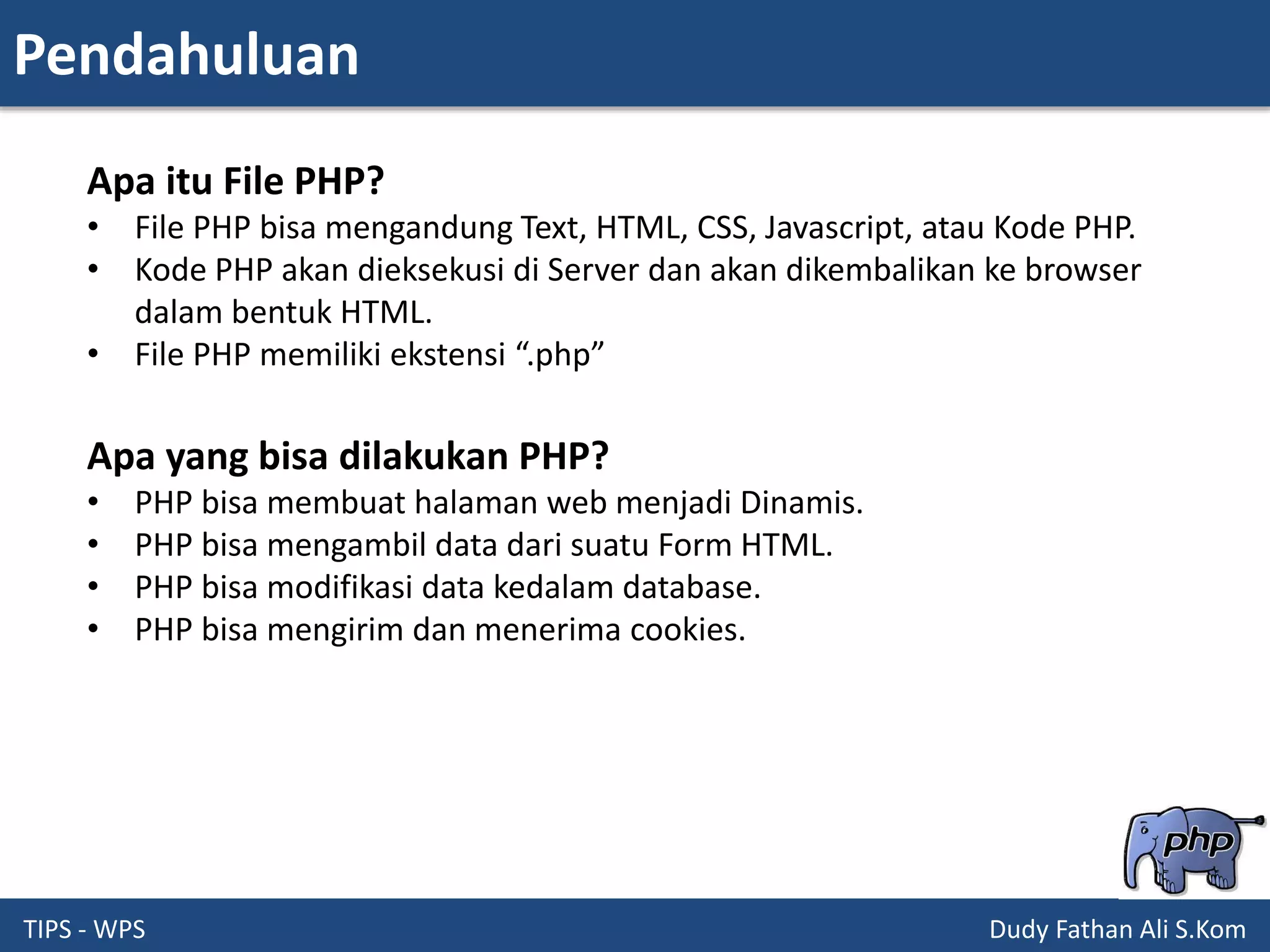 Pendahuluan
TIPS - WPS Dudy Fathan Ali S.Kom
Apa itu File PHP?
• File PHP bisa mengandung Text, HTML, CSS, Javascript, atau Kode PHP.
• Kode PHP akan dieksekusi di Server dan akan dikembalikan ke browser
dalam bentuk HTML.
• File PHP memiliki ekstensi “.php”
Apa yang bisa dilakukan PHP?
• PHP bisa membuat halaman web menjadi Dinamis.
• PHP bisa mengambil data dari suatu Form HTML.
• PHP bisa modifikasi data kedalam database.
• PHP bisa mengirim dan menerima cookies.
 