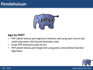 Pendahuluan
TIPS - WPS Dudy Fathan Ali S.Kom
Apa itu PHP?
• PHP adalah bahasa pemrograman berbasis web yang open source dan
sudah digunakan oleh banyak developer web.
• Script PHP dieksekusi pada Server.
• PHP adalah bahasa permrograman yang gratis untuk didownload dan
digunakan.
 