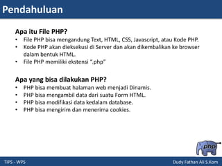 Pendahuluan
TIPS - WPS Dudy Fathan Ali S.Kom
Apa itu File PHP?
• File PHP bisa mengandung Text, HTML, CSS, Javascript, atau Kode PHP.
• Kode PHP akan dieksekusi di Server dan akan dikembalikan ke browser
dalam bentuk HTML.
• File PHP memiliki ekstensi “.php”
Apa yang bisa dilakukan PHP?
• PHP bisa membuat halaman web menjadi Dinamis.
• PHP bisa mengambil data dari suatu Form HTML.
• PHP bisa modifikasi data kedalam database.
• PHP bisa mengirim dan menerima cookies.
 