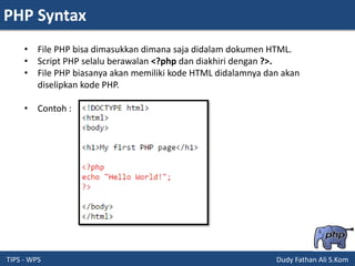 PHP Syntax
TIPS - WPS Dudy Fathan Ali S.Kom
• File PHP bisa dimasukkan dimana saja didalam dokumen HTML.
• Script PHP selalu berawalan <?php dan diakhiri dengan ?>.
• File PHP biasanya akan memiliki kode HTML didalamnya dan akan
diselipkan kode PHP.
• Contoh :
 