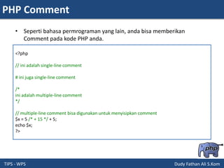 PHP Comment
TIPS - WPS Dudy Fathan Ali S.Kom
• Seperti bahasa permrograman yang lain, anda bisa memberikan
Comment pada kode PHP anda.
<?php
// ini adalah single-line comment
# ini juga single-line comment
/*
ini adalah multiple-line comment
*/
// multiple-line comment bisa digunakan untuk menyisipkan comment
$x = 5 /* + 15 */ + 5;
echo $x;
?>
 