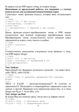 13
В первом случае РНР вернет string, во втором integer.
Напоминаю из предыдущей работы, что операция «.» (точка)
используется для склеивания (конкатенации) строк.
Существует также функция settype(), которая явно устанавливает
тип:
1.<?php
2.$var = '5'; // Тип string
3.settype($var, 'integer');
4.echo '<br>'
5.. gettype($var); // Перевели в тип integer
6.?>
Кроме функции settype() преобразование типов в РНР можно
осуществлять при помощи операторов преобразования типов.
Преобразование типов осуществляется путем указания перед
переменной ее нового типа, взятого в скобки:
1.<?php
2.$var = (int)$var;
3.?>
4.
Соответственно, выполнение следующего кода приведет к тому,
что РНР вернет integer:
1.<?php
2.$var = '5'; // тип string
3.$var = (int)$var; // преобразуем в int
4.echo gettype($var);
5.?>
Тип: boolean
Простейший тип. Выражает истинность значения – это может быть
либо TRUE, либо FALSE .
1.<?php
2.$foo = True; // присвоить переменной $foo значение
истина
3.?>
TRUE и FALSE – регистро-независимы!!! В отличие от
переменных!!! Посмотрите и потренируйтесь переводить один тип
данных в другой. Например если переменная равна true, то в типы
integer она будет 1. Если false, то 0.
Тип: integer ии float
Я думаю Вам все понятно сразу, число оно и в Африке число.
01.<?php
02.$int = 1234; // Десятичное число
03.$int = -123; // Отрицательное число
 