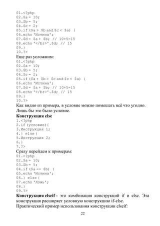 22
01.<?php
02.$a = 10;
03.$b = 5;
04.$c = 2;
05.if ($a > $b and $c < $a) {
06.echo 'Истина';
07.$d = $a + $b; // 10+5=15
08.echo '</br>'.$d; // 15
09.}
10.?>
Еще раз усложним:
01.<?php
02.$a = 10;
03.$b = 5;
04.$c = 2;
05.if ($a + $b > $c and $c < $a) {
06.echo 'Истина';
07.$d = $a + $b; // 10+5=15
08.echo '</br>'.$d; // 15
09.}
10.?>
Как видно из примера, в условие можно помешать всё что угодно.
Лишь бы это было условие.
Конструкция else
1.<?php
2.if (условие){
3.Инструкция 1;
4.} else {
5.Инструкция 2;
6.}
7.?>
Сразу перейдем к примерам:
01.<?php
02.$a = 10;
03.$b = 5;
04.if ($a == $b) {
05.echo 'Истина';
06.} else {
07.echo 'Ложь';
08.}
09.?>
Конструкция elseif - это комбинация конструкций if и else. Эта
конструкция расширяет условную конструкцию if-else.
Практический пример использования конструкции elseif:
 