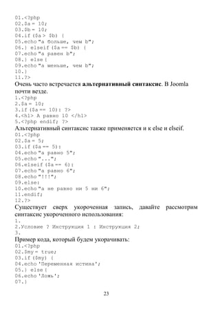 23
01.<?php
02.$a = 10;
03.$b = 10;
04.if ($a > $b) {
05.echo "a больше, чем b";
06.} elseif ($a == $b) {
07.echo "a равен b";
08.} else {
09.echo "a меньше, чем b";
10.}
11.?>
Очень часто встречается альтернативный синтаксис. В Joomla
почти везде.
1.<?php
2.$a = 10;
3.if ($a == 10): ?>
4.<h1> A равно 10 </h1>
5.<?php endif; ?>
Альтернативный синтаксис также применяется и к else и elseif.
01.<?php
02.$a = 5;
03.if ($a == 5):
04.echo "a равно 5";
05.echo "...";
06.elseif ($a == 6):
07.echo "a равно 6";
08.echo "!!!";
09.else:
10.echo "a не равно ни 5 ни 6";
11.endif;
12.?>
Существует сверх укороченная запись, давайте рассмотрим
синтаксис укороченного использования:
1.
2.Условие ? Инструкция 1 : Инструкция 2;
3.
Пример кода, который будем укорачивать:
01.<?php
02.$my = true;
03.if ($my) {
04.echo 'Переменная истина';
05.} else {
06.echo 'Ложь';
07.}
 