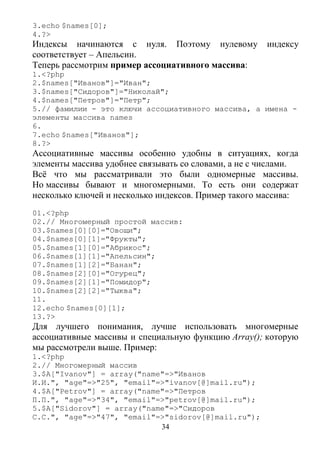 34
3.echo $names[0];
4.?>
Индексы начинаются с нуля. Поэтому нулевому индексу
соответствует – Апельсин.
Теперь рассмотрим пример ассоциативного массива:
1.<?php
2.$names["Иванов"]="Иван";
3.$names["Сидоров"]="Николай";
4.$names["Петров"]="Петр";
5.// фамилии - это ключи ассоциативного массива, а имена -
элементы массива names
6.
7.echo $names["Иванов"];
8.?>
Ассоциативные массивы особенно удобны в ситуациях, когда
элементы массива удобнее связывать со словами, а не с числами.
Всё что мы рассматривали это были одномерные массивы.
Но массивы бывают и многомерными. То есть они содержат
несколько ключей и несколько индексов. Пример такого массива:
01.<?php
02.// Многомерный простой массив:
03.$names[0][0]="Овощи";
04.$names[0][1]="Фрукты";
05.$names[1][0]="Абрикос";
06.$names[1][1]="Апельсин";
07.$names[1][2]="Банан";
08.$names[2][0]="Огурец";
09.$names[2][1]="Помидор";
10.$names[2][2]="Тыква";
11.
12.echo $names[0][1];
13.?>
Для лучшего понимания, лучше использовать многомерные
ассоциативные массивы и специальную функцию Array(); которую
мы рассмотрели выше. Пример:
1.<?php
2.// Многомерный массив
3.$A["Ivanov"] = array("name"=>"Иванов
И.И.", "age"=>"25", "email"=>"ivanov[@]mail.ru");
4.$A["Petrov"] = array("name"=>"Петров
П.П.", "age"=>"34", "email"=>"petrov[@]mail.ru");
5.$A["Sidorov"] = array("name"=>"Сидоров
С.С.", "age"=>"47", "email"=>"sidorov[@]mail.ru");
 