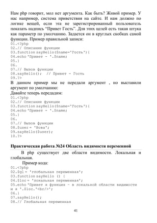 41
Нам php говорит, мол нет аргумента. Как быть? Живой пример. У
нас например, система приветствия на сайте. И нам должно по
логике вещей, если эта не зарегистрированный пользователь
показать надпись “Привет Гость”. Для этих целей есть такая штука
как параметр по умолчанию. Задается он в круглых скобках самой
функции. Пример правильной записи:
01.<?php
02.// Описание функции
03.function sayHello($name='Гость'){
04.echo 'Привет - '.$name;
05.}
06.
07.// Вызов функции
08.sayHello(); // Привет - Гость
09.?>
В данном пример мы не передали аргумент , но выставили
аргумент по умолчанию:
Давайте теперь передадим:
01.<?php
02.// Описание функции
03.function sayHello($name='Гость'){
04.echo 'Привет - '.$name;
05.}
06.
07.// Вызов функции
08.$user = 'Вова';
09.sayHello($user);
10.?>
Практическая работа №24 Область видимости переменной
В php существует две области видимости. Локальная и
глобальная.
Пример кода:
01.<?php
02.$gl = 'глобальная переменная';
03.function sayHello () {
04.$loc = 'локальная переменная';
05.echo 'Привет я функция – в локальной области видимости
и я '.$loc.'<br/>';
06.}
07.sayHello();
08.// Глобальная переменная
 