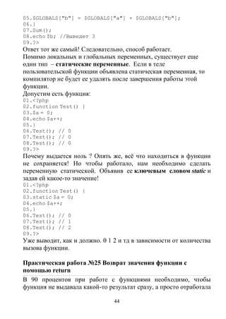 44
05.$GLOBALS["b"] = $GLOBALS["a"] + $GLOBALS["b"];
06.}
07.Sum();
08.echo $b; //Выведет 3
09.?>
Ответ тот же самый! Следовательно, способ работает.
Помимо локальных и глобальных переменных, существует еще
один тип – статические переменные. Если в теле
пользовательской функции объявлена статическая переменная, то
компилятор не будет ее удалять после завершения работы этой
функции.
Допустим есть функция:
01.<?php
02.function Test() {
03.$a = 0;
04.echo $a++;
05.}
06.Test(); // 0
07.Test(); // 0
08.Test(); // 0
09.?>
Почему выдается ноль ? Опять же, всё что находиться в функции
не сохраняется! Но чтобы работало, нам необходимо сделать
переменную статической. Объявив ее ключевым словом static и
задав ей какое-то значение!
01.<?php
02.function Test() {
03.static $a = 0;
04.echo $a++;
05.}
06.Test(); // 0
07.Test(); // 1
08.Test(); // 2
09.?>
Уже выводит, как и должно. 0 1 2 и тд в зависимости от количества
вызова функции.
Практическая работа №25 Возврат значения функции с
помощью return
В 90 процентов при работе с функциями необходимо, чтобы
функция не выдавала какой-то результат сразу, а просто отработала
 