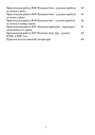 5
Практическая работа №48 Функция ltrim - удаляем пробелы
из начала строки
64
Практическая работа №49 Функция rtrim - удаляем пробелы
из конца строки
65
Практическая работа №50 Функция trim - удаляем пробелы
из начала и конца строки
66
Практическая работа №51 Функция addslashes - экранирует
спецсимволы в строке
67
Практическая работа №52 Функция strip_tags - удаляет
HTML и PHP тэги
68
Перечень использованной литературы 69
 