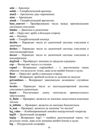 56
asin — Арксинус
asinh — Гиперболический арксинус
atan2 — Арктангенс двух переменных
atan — Арктангенс
atanh — Гиперболический арктангенс
base_convert — Преобразование числа между произвольными
системами счисления
bindec — Двоичное в десятичное
ceil — Округляет дробь в большую сторону
cos — Косинус
cosh — Гиперболический косинус
decbin — Переводит число из десятичной системы счисления в
двоичную
dechex — Переводит число из десятичной системы счисления в
шестнадцатиричную
decoct — Переводит число из десятичной системы счисления в
восьмеричную
deg2rad — Преобразует значение из градусов в радианы
exp — Вычисляет число e в степени
expm1 — Возвращает exp(number) - 1, рассчитанное таким
образом, что результат точен, даже если number близок к нулю.
floor — Округляет дробь в меньшую сторону
fmod — Возвращает дробный остаток от деления по модулю
getrandmax — Вовзращает максимально возможное случайное
число
hexdec — Переводит число из шестнадцатиричной системы
счисления в десятичную
hypot — Рассчитывает длину гипотенузы прямоугольного
треугольника
is_finite — Проверяет, является ли значение допустимым конечным
числом
is_infinite — Проверяет, является ли значение бесконечным
is_nan — Проверяет, является ли значение "не числом"
lcg_value — Комбинированный линейно конгруэнтный генератор
log10 — Десятичный логарифм
log1p — Возвращает log(1 + number), рассчитанный таким, что
результат точен, даже если значение number близко к нулю
log — Натуральный логарифм
 