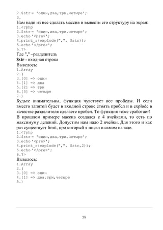 58
2.$str = 'один,два,три,четыре';
3.
Нам надо из нее сделать массив и вывести его структуру на экран:
1.<?php
2.$str = 'один,два,три,четыре';
3.echo '<pre>';
4.print_r(explode(",", $str));
5.echo '</pre>';
6.?>
Где "," –разделитель
$str - входная строка
Вывелось:
1.Array
2.(
3.[0] => один
4.[1] => два
5.[2] => три
6.[3] => четыре
7.)
Будьте внимательны, функция чувствует все пробелы. И если
вместо запятой будет в входной строке стоять пробел и в explode в
качестве разделителя сделаете пробел. То функция тоже сработает!
В прошлом примере массив создался с 4 ячейками, то есть по
максимуму делений. Допустим нам надо 2 ячейки. Для этого и как
раз существует limit, про который я писал в самом начале.
1.<?php
2.$str = 'один,два,три,четыре';
3.echo '<pre>';
4.print_r(explode(",", $str,2));
5.echo '</pre>';
6.?>
Вывелось:
1.Array
2.(
3.[0] => один
4.[1] => два,три,четыре
5.)
 
