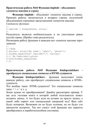 59
Практическая работа №44 Функция implode - объединяем
элементы массива в строку
Функция implode - объединяет элементы массива в строку.
Принцип работы заключаеться в возврате строки, полученной
объединением строковых представлений элементов массива.
Синтаксис функции:
1.
2.implode ( Разделитель, array )
3.
Разделитель является необязательным и по умолчанию равен
пустой строке. (Пробел тоже разделитель).
Посмотрим работу функции и выведем все элементы массива через
запятую:
1.
2.<?php
3.$array = array('My name', 'email', 'phone');
4.$comma_separated = implode(",", $array);
5.// My name,email,phone
6.echo $comma_separated;
7.?>
Практическая работа №45 Функция htmlspecialchars -
преобразуем специальные символы в HTML-сущности
Функция htmlspecialchars - функция выполняют очень
важную работу, она преобразует специальные символы в HTML-
сущности.
Что вообще такое HTML-сущности? Это специальные символы
типа: < > » ' и т. д.
Зачем нужно их преобразования? Давайте рассмотрим пример. У
вас есть гостевая книга в которой любой пользователь может
оставить запись. А что будет если он оставит не просто запись, а
какой либо скрипт или специальный хакерский код? Ваш сайт
будет испорчен. Возможно он не будет взломан, но он будет сто
процентов испорчен. Так вот смысл этой функции все скрипты
преобразовать в неработоспособное состояние.
 