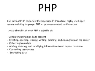 PHP
Full form of PHP: Hypertext Preprocessor. PHP is a free, highly used open
source scripting language. PHP scripts are executed on the server.
Just a short list of what PHP is capable of:
- Generating dynamics page content
- Creating, opening, reading, writing, deleting, and closing files on the server
- Collecting from data
- Adding, deleting, and modifying information stored in your database
- Controlling user-access
- Encrypting data
 
