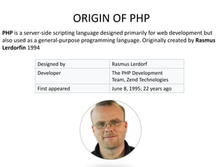 PHP is a server-side scripting language designed primarily for web development but
also used as a general-purpose programming language. Originally created by Rasmus
Lerdorfin 1994
Designed by Rasmus Lerdorf
Developer The PHP Development
Team, Zend Technologies
First appeared June 8, 1995; 22 years ago
ORIGIN OF PHP
 