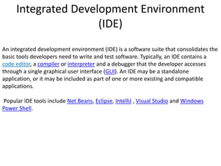 Integrated Development Environment
(IDE)
An integrated development environment (IDE) is a software suite that consolidates the
basic tools developers need to write and test software. Typically, an IDE contains a
code editor, a compiler or interpreter and a debugger that the developer accesses
through a single graphical user interface (GUI). An IDE may be a standalone
application, or it may be included as part of one or more existing and compatible
applications.
Popular IDE tools include Net Beans, Eclipse, IntelliJ , Visual Studio and Windows
Power Shell.
 