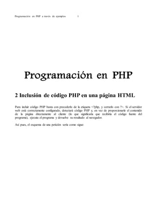 Programación en PHP a través de ejemplos 1
Programación en PHP
2 Inclusión de código PHP en una página HTML
Para incluir código PHP basta con precederlo de la etiqueta <?php, y cerrarlo con ?>. Si el servidor
web está correctamente configurado, detectará código PHP y, en vez de proporcionarle el contenido
de la página directamente al cliente (lo que significaría que recibiría el código fuente del
programa), ejecuta el programa y devuelve su resultado al navegador.
Así pues, el esquema de una petición sería como sigue:
 